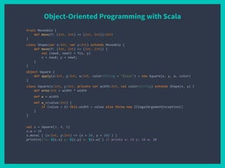 Object-Oriented Programming with Scala
trait Moveable {
def move(f: (Int, Int) => (Int, Int)):Unit
}
class Shape(var x:Int, var y:Int) extends Moveable {
def move(f: (Int, Int) => (Int, Int)) {
val (newX, newY) = f(x, y)
x = newX; y = newY;
}
}
object Square {
def apply(x:Int, y:Int, w:Int, color:String = "Black") = new Square(x, y, w, color)
}
class Square(x:Int, y:Int, private var width:Int, val color:String) extends Shape(x, y) {
def area:Int = width * width
def w = width
def w_=(value:Int) {
if (value > 0) this.width = value else throw new IllegalArgumentException()
}
}
val s = Square(3, 4, 5)
s.w = 20
s.move( { (x:Int, y:Int) => (x + 10, y + 10) } )
println(s"x: ${s.x} y: ${s.y} w: ${s.w}") // prints x: 13 y: 14 w: 20
 