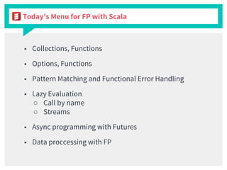 Today’s Menu for FP with Scala
■ Collections, Functions
■ Options, Functions
■ Pattern Matching and Functional Error Handling
■ Lazy Evaluation
○ Call by name
○ Streams
■ Async programming with Futures
■ Data proccessing with FP
 