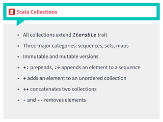 Scala Collections
■ All collections extend Iterable trait
■ Three major categories: sequences, sets, maps
■ Immutable and mutable versions
■ +: prepends, :+ appends an element to a sequence
■ + adds an element to an unordered collection
■ ++ concatenates two collections
■ - and -- removes elements
 
