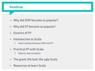 Roadmap
■ Why did OOP become so popular?
■ Why did FP become so popular?
■ Essence of FP
■ Introduction to Scala
○ How it stands between OOP and FP
■ Practical FP with Scala
○ Step by step examples
■ The good, the bad, the ugly Scala
■ Resources to learn Scala
 