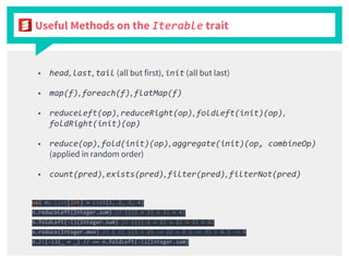 Useful Methods on the Iterable trait
■ head, last, tail (all but first), init (all but last)
■ map(f), foreach(f), flatMap(f)
■ reduceLeft(op), reduceRight(op), foldLeft(init)(op),
foldRight(init)(op)
■ reduce(op), fold(init)(op), aggregate(init)(op, combineOp)
(applied in random order)
■ count(pred), exists(pred), filter(pred), filterNot(pred)
val n: List[Int] = List(1, 2, 3, 4)
n.reduceLeft(Integer.sum) // (((1 + 2) + 3) + 4)
n.foldLeft(-1)(Integer.sum) // ((((-1 + 1) + 2) + 3) + 4)
n.reduce(Integer.max) // ( (( ((1 > 2) -> 2) > 3 ) -> 3) > 4 ) -> 4
n./:(-1)(_ + _) // == n.foldLeft(-1)(Integer.sum)
 
