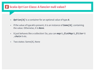 Scala Option Class: A fancier null value?
■ Option[A] is a container for an optional value of type A.
■ If the value of type A is present, it is an instance of Some[A], containing
the value. Otherwise, it is None.
■ It just behaves like a collection! So, you can map it, flatMap it, filter it
, chain it etc.
■ Two states: Some[A], None
 