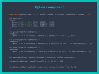 Option examples - 1
case class Employee(name: String, gender: GENDER, profession: PROFESSION, birthYear: Int)
val employees =
List(
Employee("01, F, DOC", FEMALE, DOCTOR , 1990),
Employee("02, M, ENG", MALE , ENGINEER, 1985),
Employee("03, F, TCH", FEMALE, TEACHER , 1980)
)
val youngDocOpt:Option[Employee] =
employees
.find({ e => e.profession == DOCTOR && e.birthYear >= 1995 }) // None
val youngEngOpt:Option[Employee] =
employees
.find({ e => e.profession == ENGINEER && e.birthYear >= 1985 }) // Some(Employee(02...))
val youngTchOpt:Option[Employee] =
employees
.find({ e => e.profession == TEACHER && e.birthYear >= 1975 }) // Some(Employee(03...))
val youngDocOrEngOpt: Option[Employee] = youngDocOpt.orElse(youngEngOpt)
youngDocOrEngOpt.map(_.name).foreach(println) // 02, F, ENG
youngEngOpt.orElse(youngTchOpt).map(_.name).foreach(println) // 02, F, ENG
 