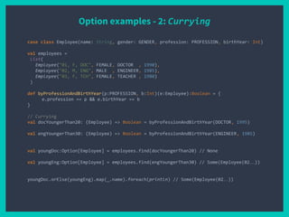 Option examples - 2: Currying
case class Employee(name: String, gender: GENDER, profession: PROFESSION, birthYear: Int)
val employees =
List(
Employee("01, F, DOC", FEMALE, DOCTOR , 1990),
Employee("02, M, ENG", MALE , ENGINEER, 1985),
Employee("03, F, TCH", FEMALE, TEACHER , 1980)
)
def byProfessionAndBirthYear(p:PROFESSION, b:Int)(e:Employee):Boolean = {
e.profession == p && e.birthYear == b
}
// Currying
val docYoungerThan20: (Employee) => Boolean = byProfessionAndBirthYear(DOCTOR, 1995)
val engYoungerThan30: (Employee) => Boolean = byProfessionAndBirthYear(ENGINEER, 1985)
val youngDoc:Option[Employee] = employees.find(docYoungerThan20) // None
val youngEng:Option[Employee] = employees.find(engYoungerThan30) // Some(Employee(02…))
youngDoc.orElse(youngEng).map(_.name).foreach(println) // Some(Employee(02…))
 