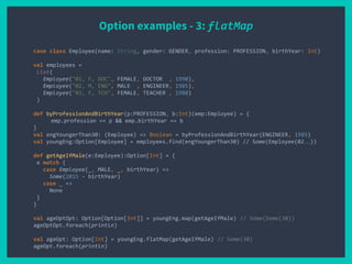 Option examples - 3: flatMap
case class Employee(name: String, gender: GENDER, profession: PROFESSION, birthYear: Int)
val employees =
List(
Employee("01, F, DOC", FEMALE, DOCTOR , 1990),
Employee("02, M, ENG", MALE , ENGINEER, 1985),
Employee("03, F, TCH", FEMALE, TEACHER , 1980)
)
def byProfessionAndBirthYear(p:PROFESSION, b:Int)(emp:Employee) = {
emp.profession == p && emp.birthYear == b
}
val engYoungerThan30: (Employee) => Boolean = byProfessionAndBirthYear(ENGINEER, 1985)
val youngEng:Option[Employee] = employees.find(engYoungerThan30) // Some(Employee(02…))
def getAgeIfMale(e:Employee):Option[Int] = {
e match {
case Employee(_, MALE, _, birthYear) =>
Some(2015 - birthYear)
case _ =>
None
}
}
val ageOptOpt: Option[Option[Int]] = youngEng.map(getAgeIfMale) // Some(Some(30))
ageOptOpt.foreach(println)
val ageOpt: Option[Int] = youngEng.flatMap(getAgeIfMale) // Some(30)
ageOpt.foreach(println)
 