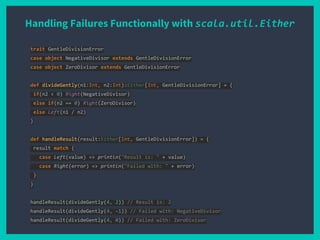 Handling Failures Functionally with scala.util.Either
trait GentleDivisionError
case object NegativeDivisor extends GentleDivisionError
case object ZeroDivisor extends GentleDivisionError
def divideGently(n1:Int, n2:Int):Either[Int, GentleDivisionError] = {
if(n2 < 0) Right(NegativeDivisor)
else if(n2 == 0) Right(ZeroDivisor)
else Left(n1 / n2)
}
def handleResult(result:Either[Int, GentleDivisionError]) = {
result match {
case Left(value) => println("Result is: " + value)
case Right(error) => println("Failed with: " + error)
}
}
handleResult(divideGently(4, 2)) // Result is: 2
handleResult(divideGently(4, -1)) // Failed with: NegativeDivisor
handleResult(divideGently(4, 0)) // Failed with: ZeroDivisor
 