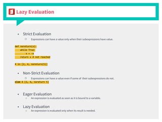 Lazy Evaluation
■ Strict Evaluation
○ Expressions can have a value only when their subexpressions have value.
def noreturn(x):
while True:
x = -x
return x # not reached
4 in [2, 4, noreturn(5)]
■ Non-Strict Evaluation
○ Expressions can have a value even if some of their subexpressions do not.
elem 4 [2, 4, noreturn 5]
■ Eager Evaluation
○ An expression is evaluated as soon as it is bound to a variable.
■ Lazy Evaluation
○ An expression is evaluated only when its result is needed.
 