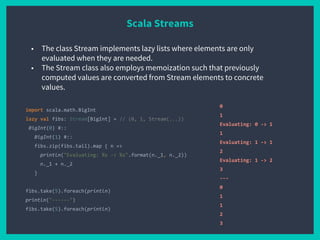 Scala Streams
import scala.math.BigInt
lazy val fibs: Stream[BigInt] = // (0, 1, Stream(...))
BigInt(0) #::
BigInt(1) #::
fibs.zip(fibs.tail).map { n =>
println("Evaluating: %s -> %s".format(n._1, n._2))
n._1 + n._2
}
fibs.take(5).foreach(println)
println("------")
fibs.take(5).foreach(println)
0
1
Evaluating: 0 -> 1
1
Evaluating: 1 -> 1
2
Evaluating: 1 -> 2
3
---
0
1
1
2
3
■ The class Stream implements lazy lists where elements are only
evaluated when they are needed.
■ The Stream class also employs memoization such that previously
computed values are converted from Stream elements to concrete
values.
 