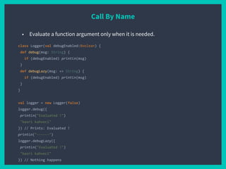 Call By Name
class Logger(val debugEnabled:Boolean) {
def debug(msg: String) {
if (debugEnabled) println(msg)
}
def debugLazy(msg: => String) {
if (debugEnabled) println(msg)
}
}
val logger = new Logger(false)
logger.debug({
println("Evaluated !")
"basri kahveci"
}) // Prints: Evaluated !
println("------")
logger.debugLazy({
println("Evaluated !")
"basri kahveci"
}) // Nothing happens
■ Evaluate a function argument only when it is needed.
 