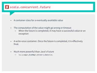 scala.concurrent.Future
■ A container class for a eventually-available value
■ The computation of the value might go wrong or timeout
○ When the future is completed, it may have a successful value or an
exception
■ A write-once container. Once the future is completed, it is effectively
final.
■ Much more powerful than Java’s Future
○ You can map it, flatMap it, filter it, chain it etc.
 