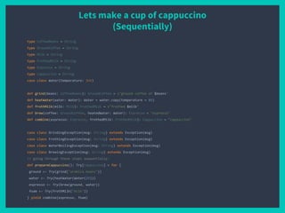 Lets make a cup of cappuccino
(Sequentially)
type CoffeeBeans = String
type GroundCoffee = String
type Milk = String
type FrothedMilk = String
type Espresso = String
type Cappuccino = String
case class Water(temperature: Int)
def grind(beans: CoffeeBeans): GroundCoffee = s"ground coffee of $beans"
def heatWater(water: Water): Water = water.copy(temperature = 85)
def frothMilk(milk: Milk): FrothedMilk = s"frothed $milk"
def brew(coffee: GroundCoffee, heatedWater: Water): Espresso = "espresso"
def combine(espresso: Espresso, frothedMilk: FrothedMilk): Cappuccino = "cappuccino"
case class GrindingException(msg: String) extends Exception(msg)
case class FrothingException(msg: String) extends Exception(msg)
case class WaterBoilingException(msg: String) extends Exception(msg)
case class BrewingException(msg: String) extends Exception(msg)
// going through these steps sequentially:
def prepareCappuccino(): Try[Cappuccino] = for {
ground <- Try(grind("arabica beans"))
water <- Try(heatWater(Water(25)))
espresso <- Try(brew(ground, water))
foam <- Try(frothMilk("milk"))
} yield combine(espresso, foam)
 
