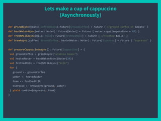 Lets make a cup of cappuccino
(Asynchronously)
def grindAsync(beans: CoffeeBeans):Future[GroundCoffee] = Future { s"ground coffee of $beans" }
def heatWaterAsync(water: Water): Future[Water] = Future { water.copy(temperature = 85) }
def frothMilkAsync(milk: Milk): Future[FrothedMilk] = Future { s"frothed $milk" }
def brewAsync(coffee: GroundCoffee, heatedWater: Water): Future[Espresso] = Future { "espresso" }
def prepareCappuccinoAsync(): Future[Cappuccino] = {
val groundCoffee = grindAsync("arabica beans")
val heatedWater = heatWaterAsync(Water(20))
val frothedMilk = frothMilkAsync("milk")
for {
ground <- groundCoffee
water <- heatedWater
foam <- frothedMilk
espresso <- brewAsync(ground, water)
} yield combine(espresso, foam)
}
 