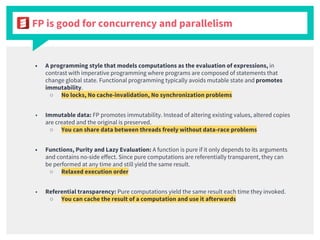 FP is good for concurrency and parallelism
■ A programming style that models computations as the evaluation of expressions, in
contrast with imperative programming where programs are composed of statements that
change global state. Functional programming typically avoids mutable state and promotes
immutability.
○ No locks, No cache-invalidation, No synchronization problems
■ Immutable data: FP promotes immutability. Instead of altering existing values, altered copies
are created and the original is preserved.
○ You can share data between threads freely without data-race problems
■ Functions, Purity and Lazy Evaluation: A function is pure if it only depends to its arguments
and contains no-side effect. Since pure computations are referentially transparent, they can
be performed at any time and still yield the same result.
○ Relaxed execution order
■ Referential transparency: Pure computations yield the same result each time they invoked.
○ You can cache the result of a computation and use it afterwards
 