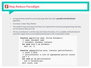 ■ A programming model for processing large data sets with a parallel and distributed
approach.
■ It consists 2 steps: Map, Reduce
■ The model of map and reduce functions are inspired from functional programming, but they
are not same as they are in fp
■ The key contribution is not the map and reduce functions, it is a scalable and fault-tolerant
execution engine that can be implemented based on the computation model
Map-Reduce Paradigm
 