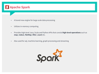 ■ A brand-new engine for large scale data processing
■ Utilizes in-memory computing
■ Provides high-level Java, Scala and Python APIs that consist high-level operations such as
map, reduce, flatMap, filter, count etc.
■ Also used for sql, machine learning, graph processing and streaming
Apache Spark
 