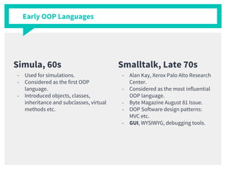 Simula, 60s
- Used for simulations.
- Considered as the first OOP
language.
- Introduced objects, classes,
inheritance and subclasses, virtual
methods etc.
Smalltalk, Late 70s
- Alan Kay, Xerox Palo Alto Research
Center.
- Considered as the most influential
OOP language.
- Byte Magazine August 81 Issue.
- OOP Software design patterns:
MVC etc.
- GUI, WYSIWYG, debugging tools.
Early OOP Languages
 