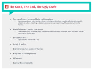 The Good, The Bad, The Ugly Scala
■ Too many features because of being multi-paradigm
○ classes, case classes, traits, abstract classes, inheritance, functions, mutable collections, immutable
collections, pattern matching, extractors, parsers, async programming, futures, actors, implicits,
macros ...
■ Powerful but very complex type system
○ Type aliases, paths, structural types, compound types, infix types, existential types, self types, abstract
types, higher-kinded types
■ Slow compilation
○ Type inference comes with a cost
■ Cryptic ScalaDoc
■ Expressiveness may cause weird syntax
■ Many ways to solve a problem
■ IDE support
■ Backward incompatibility
 