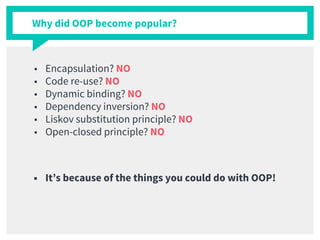 Why did OOP become popular?
■ Encapsulation? NO
■ Code re-use? NO
■ Dynamic binding? NO
■ Dependency inversion? NO
■ Liskov substitution principle? NO
■ Open-closed principle? NO
■ It’s because of the things you could do with OOP!
 