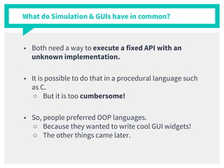 What do Simulation & GUIs have in common?
■ Both need a way to execute a fixed API with an
unknown implementation.
■ It is possible to do that in a procedural language such
as C.
○ But it is too cumbersome!
■ So, people preferred OOP languages.
○ Because they wanted to write cool GUI widgets!
○ The other things came later.
 