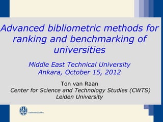 Advanced bibliometric methods for
  ranking and benchmarking of
           universities
        Middle East Technical University
           Ankara, October 15, 2012
                     Ton van Raan
  Center for Science and Technology Studies (CWTS)
                   Leiden University
 