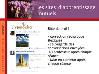 http://www.livemocha.com/ Rôle du prof ? - correction réciproque (lexique) - sauvegarde des conversations envoyées au professeur après chaque séance - Mise en commun après chaque séance Les sites d'apprentissage mutuels