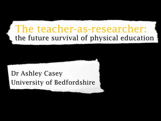 The teacher-as-researcher: the future survival of physical education Dr Ashley Casey University of Bedfordshire 