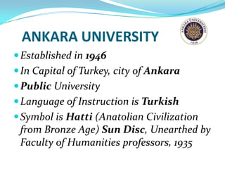ANKARA UNIVERSITY
 Established in 1946
 In Capital of Turkey, city of Ankara
 Public University
 Language of Instruction is Turkish
 Symbol is Hatti (Anatolian Civilization
 from Bronze Age) Sun Disc, Unearthed by
 Faculty of Humanities professors, 1935
 