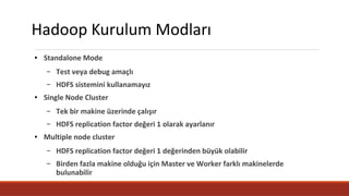 Hadoop Kurulum Modları
● Standalone Mode
– Test veya debug amaçlı
– HDFS sistemini kullanamayız
● Single Node Cluster
– Tek bir makine üzerinde çalışır
– HDFS replication factor değeri 1 olarak ayarlanır
● Multiple node cluster
– HDFS replication factor değeri 1 değerinden büyük olabilir
– Birden fazla makine olduğu için Master ve Worker farklı makinelerde
bulunabilir
 