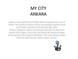 MY CITYANKARA Ankara is the Capital City of Turkey which situated at the core of Turkey. The history of Ankara and its surroundings stretches back to the Hatti civilisation of the Bronze Age. After Hittites, Phyrgians, Lydians and Persians become the dominant power of the region, and in the 3rd Century BC.Ancyra of those times had been the Capital of Galatians. The name Ankara comes from the word 'Ancyra', which means 'anchor.‘ 