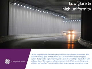 “It was very important for the city to achieve the best possible illuminance level,
without creating glare in the tunnels. Our LED Tunnel fixture uses an optical
system that provides high uniformity and excellent vertical light distribution with
reduced glare. This creates a safe environment for traffic in terms of improved
visibility and comfort.” – said Selcuk Mert, Sales General Manager of GE Lighting Turkey
Low glare &
high uniformity
 