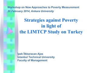 Workshop on New Approaches to Poverty Measurement
20 February 2014, Ankara University

Strategies against Poverty
in light of
the LIMTCP Study on Turkey

İpek İlkkaracan Ajas
İstanbul Technical University
Faculty of Management

 