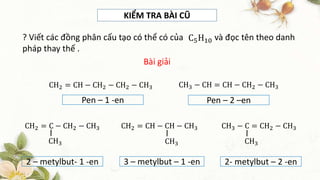 KIỂM TRA BÀI CŨ
? Viết các đồng phân cấu tạo có thể có của và đọc tên theo danh
pháp thay thế .
C5H10
CH2 = CH − CH2 − CH2 − CH3
Bài giải
CH3 − CH = CH − CH2 − CH3
Pen – 1 -en Pen – 2 –en
2 – metylbut- 1 -en 3 – metylbut – 1 -en 2- metylbut – 2 -en
CH2 = C − CH2 − CH3
CH3
CH2 = CH − CH − CH3
CH3
CH3 − C = CH2 − CH3
CH3
 