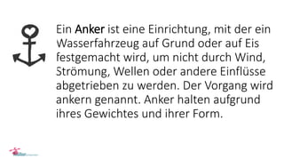 Ein Anker ist eine Einrichtung, mit der ein
Wasserfahrzeug auf Grund oder auf Eis
festgemacht wird, um nicht durch Wind,
Strömung, Wellen oder andere Einflüsse
abgetrieben zu werden. Der Vorgang wird
ankern genannt. Anker halten aufgrund
ihres Gewichtes und ihrer Form.
 