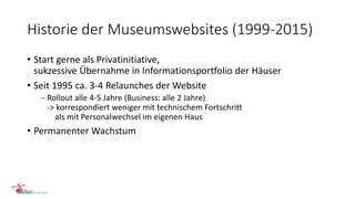 Historie der Museumswebsites (1999-2015)
• Start gerne als Privatinitiative,
sukzessive Übernahme in Informationsportfolio der Häuser
• Seit 1995 ca. 3-4 Relaunches der Website
 Rollout alle 4-5 Jahre (Business: alle 2 Jahre)
-> korrespondiert weniger mit technischem Fortschritt
als mit Personalwechsel im eigenen Haus
• Permanenter Wachstum
 
