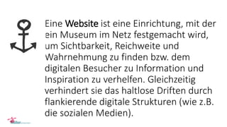 Eine Website ist eine Einrichtung, mit der
ein Museum im Netz festgemacht wird,
um Sichtbarkeit, Reichweite und
Wahrnehmung zu finden bzw. dem
digitalen Besucher zu Information und
Inspiration zu verhelfen. Gleichzeitig
verhindert sie das haltlose Driften durch
flankierende digitale Strukturen (wie z.B.
die sozialen Medien).
 