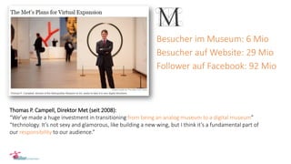 Thomas P. Campell, Direktor Met (seit 2008):
“We’ve made a huge investment in transitioning from being an analog museum to a digital museum”
“technology. It’s not sexy and glamorous, like building a new wing, but I think it’s a fundamental part of
our responsibility to our audience.”
Besucher im Museum: 6 Mio
Besucher auf Website: 29 Mio
Follower auf Facebook: 92 Mio
 