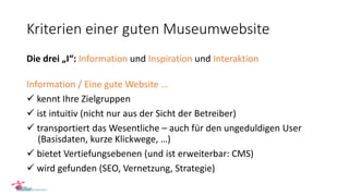 Kriterien einer guten Museumwebsite
Die drei „I“: Information und Inspiration und Interaktion
Information / Eine gute Website …
 kennt Ihre Zielgruppen
 ist intuitiv (nicht nur aus der Sicht der Betreiber)
 transportiert das Wesentliche – auch für den ungeduldigen User
(Basisdaten, kurze Klickwege, …)
 bietet Vertiefungsebenen (und ist erweiterbar: CMS)
 wird gefunden (SEO, Vernetzung, Strategie)
 