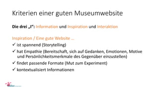Kriterien einer guten Museumwebsite
Die drei „I“: Information und Inspiration und Interaktion
Inspiration / Eine gute Website …
 ist spannend (Storytelling)
 hat Empathie (Bereitschaft, sich auf Gedanken, Emotionen, Motive
und Persönlichkeitsmerkmale des Gegenüber einzustellen)
 findet passende Formate (Mut zum Experiment)
 kontextualisiert Informationen
 