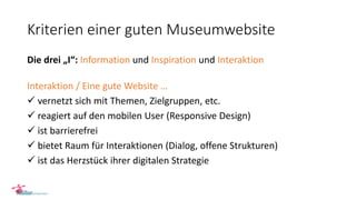 Kriterien einer guten Museumwebsite
Die drei „I“: Information und Inspiration und Interaktion
Interaktion / Eine gute Website …
 vernetzt sich mit Themen, Zielgruppen, etc.
 reagiert auf den mobilen User (Responsive Design)
 ist barrierefrei
 bietet Raum für Interaktionen (Dialog, offene Strukturen)
 ist das Herzstück ihrer digitalen Strategie
 