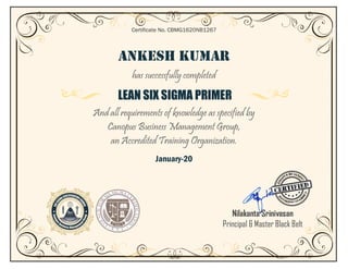 ANKESH KUMAR
has successfully completed
LEAN SIX SIGMA PRIMER
And all requirements of knowledge as specified by
Canopus Business Management Group,
an Accredited Training Organization.
January-20
Certificate No. CBMG1620NB1267
Nilakanta Srinivasan
Principal & Master Black Belt
 