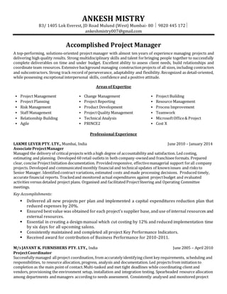 ANKESH MISTRY
B3/ 1405 Lok Everest, JD Road Mulund (West) Mumbai- 80  9820 445 172
ankeshmistry007@gmail.com
Accomplished Project Manager
A top-performing, solutions-oriented project manager with almost ten years of experience managing projects and
delivering high quality results. Strong multidisciplinary skills and talent forbringing people together to successfully
complete deliverables on time and under budget. Excellent ability to assess client needs, build relationships and
coordinate team resources. Extensive background managing constructionprojects of all sizes, including contractors
and subcontractors. Strong track record of perseverance, adaptability and flexibility.Recognized as detail-oriented,
while possessing exceptional interpersonal skills, confidence and a positive attitude.
Areas of Expertise
 Project Management
 Project Planning
 Risk Management
 Staff Management
 Relationship Building
 Agile
 Change Management
 Project Reporting
 Product Development
 ProjectQuality Management
 Technical Analysis
 PRINCE2
 Project Building
 Resource Management
 Process Improvement
 Teamwork
 MicrosoftOffice& Project
 Cost X
Professional Experience
LAKME LEVER PTY. LTY., Mumbai, India June 2010 – January 2014
AssociateProjectManager
Managed the delivery of criticalprojects with a high degree of accountability and satisfaction. Led costing,
estimating and planning. Developed 60 retail outlets in both company-ownedand franchisee formats. Prepared
clear, concise ProjectInitiation documentation. Providedresponsive, effectivemanagerial support forall company
projects. Developed and communicated monthly financial and technical updates of knownissues and risks to
Senior Manager. Identified contract variations, estimated costs and made processing decisions. Produced timely,
accurate financial reports. Trackedand monitored actual expenditures against projectbudget and evaluated
activities versus detailed project plans. Organised and facilitated ProjectSteering and Operating Committee
meetings.
Key Accomplishments:
 Delivered all new projects per plan and implemented a capital expenditures reduction plan that
reduced expenses by 20%.
 Ensured best value was obtained for each project’s supplier base, and use of internal resources and
external resources.
 Essential in creating a design manual which cut costing by 12% and reduced implementation time
by six days for all upcoming salons.
 Consistently maintained and completed all project Key Performance Indicators.
 Received award for contribution of Business Performance for 2010-2011.
M/S JAYANT K. FURNISHERS PTY. LTY., India June 2005 – April 2010
ProjectCoordinator
Successfully managed all project coordination, from accurately identifying client key requirements, scheduling and
responsibilities, to resource allocation, progress, analysis and documentation. Led projects from initiation to
completion as the main point of contact.Multi-tasked and met tight deadlines while coordinating client and
vendors, provisioning the environment setup, installation and integration testing. Spearheaded resource allocation
among departments and managers according to needs assessment. Consistently analysed and monitored project
 