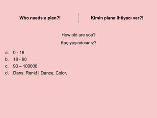 Who needs a plan?! Kimin plana ihtiyacı var?!
How old are you?
Kaç yaşındasınız?
a. 0 - 18
b. 18 - 90
c. 90 – 100000
d. Dans, Renk! | Dance, Color.
 