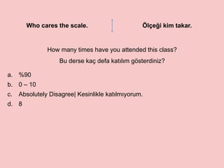Who cares the scale. Ölçeği kim takar.
How many times have you attended this class?
Bu derse kaç defa katılım gösterdiniz?
a. %90
b. 0 – 10
c. Absolutely Disagree| Kesinlikle katılmıyorum.
d. 8
 