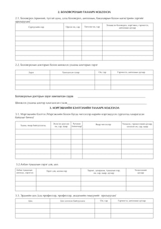 2. ÁÎËÎÂÑÐÎËÛÍ ÒÀËÀÀÐÕ ÌÝÄÝÝËÝË

2.1. Áîëîâñðîë /åðºíõèé, òóñãàé äóíä, äýýä áîëîâñðîë, äèïëîìûí, áàêàëàâðûí áîëîí ìàãèñòðèéí çýðãèéã
îðîëöóóëàí/
                                                                                           Ýçýìøñýí áîëîâñðîë, ìýðãýæèë, ãýð÷èëãýý,
            Ñóðãóóëèéí íýð                       Îðñîí îí, ñàð      Òºãññºí îí, ñàð                   äèïëîìûí äóãààð




2.2. Áîëîâñðîëûí äîêòîðûí áîëîí øèíæëýõ óõààíû äîêòîðûí çýðýã

            Çýðýã                             Õàìãààëñàí ãàçàð                   Îí, ñàð             Ãýð÷èëãýý, äèïëîìûí äóãààð




Боловсролын докторын зэрэг хамгаалсан сэдэв                  __________________________________________________

Øèíæëýõ óõààíû äîêòîð õàìãààëñàí ñýäýâ___________________________________________________________
                                  3. ÌÝÐÃÝØËÈÉÍ ÁÝËÒÃÝËÈÉÍ ÒÀËÀÀÐÕ ÌÝÄÝÝËÝË

3.1. Ìýðãýøëèéí áýëòãýë /Ìýðãýæëèéí áîëîí áóñàä ÷èãëýëýýð íàðèéí ìýðãýø¿¿ëýõ ñóðãàëòàä õàìðàãäñàí
áàéäëûã áè÷íý/

                                     Ýõýëñýí äóóññàí     Õóãàöàà               ßìàð ÷èãëýëýýð             ¯íýìëýõ, ãýð÷èëãýýíèé äóãààð,
    Õààíà, ÿìàð áàéãóóëëàãàä          îí, ñàð, ºäºð    /õîíîãîîð/                                             îëãîñîí îí, ñàð, ºäºð




3.2.Àëáàí òóøààëûí çýðýã äýâ, öîë

Àëáàí òóøààëûí                 Çýðýã äýâ, öîëíû íýð                   Çàðëèã, çàõèðàìæ, òóøààëûí íýð,                ¯íýìëýõíèé
àíãèëàë, çýðýãëýë                                                          îí, ñàð, ºäºð, äóãààð                       äóãààð




3.3. Ýðäìèéí öîë /äýä ïðîôåññîð, ïðîôåññîð, àêàäåìèéí ãèø¿¿íèéã îðîëöóóëàí/
            Öîë                             Öîë îëãîñîí áàéãóóëëàãà                   Îí, ñàð         Ãýð÷èëãýý, äèïëîìûí äóãààð
 