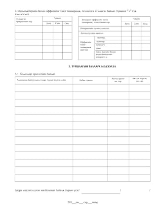 4.3.Êîìïüþòåðèéí áîëîí îôôèñèéí òîíîã òºõººðºìæ, òåõíîëîãè ýçýìøñýí áàéäàë (ò¿âøèíã ″+″ ãýæ
òýìäýãëýíý)
Ýçýìøñýí                             Ò¿âøèí                                                                       Ò¿âøèí
                                                                Ýçýìøñýí îôôèñèéí òîíîã
ïðîãðàììûí íýð                                                  òºõººðºìæ, òåõíîëîãèéí íýð
                              Äóíä     Ñàéí      Îíö                                                       Äóíä    Ñàéí    Îíö

                                                              Èíòåðíåòèéí îð÷èíä àæèëëàõ

                                                               Äîòîîä ñ¿ëæýý àøèãëàõ

                                                                              ñêàéíåð,

                                                              Îôôèñèéí       ïðèíòåð
                                                              òîíîã          õóâèëàã÷
                                                              òºõººðºìæ      ôàêñ
                                                              àøèãëàõ
                                                                             ãýðýë çóðãèéí áîëîí
                                                                             âèäåî áè÷ëýãèéí
                                                                             àïïàðàò ã.ì



                                                     5. ÒÓÐØËÀÃÛÍ ÒÀËÀÀÐÕ ÌÝÄÝÝËÝË

5.1. Õºäºëìºð ýðõëýëòèéí áàéäàë
                                                                                             Àæèëä îðñîí          Àæëààñ ãàðñàí
 Àæèëëàñàí áàéãóóëëàãà, ãàçàð, ò¿¿íèé õýëòýñ, àëáà            Àëáàí òóøààë                     îí, ñàð               îí, ñàð




Äýýðõ ìýäýýëýë ¿íýí çºâ áîëîõûã áàòàëæ /ãàðûí ¿ñýã/				                                             /			                          /



                                                     201___îí___ ñàð___ ºäºð
 