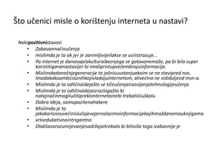 Što učenici misle o korištenju interneta u nastavi? Neki   pozitivni  stavovi Zabavan način učenja  mislim da je to ok jer je zanimljivije i lakse se uci i istrazuje... Pa internet je danas opća kultura i bez njega se gotovo ne   može, pa bi bilo super koristiti ga na nastavi jer bi imali pristup većem broju informacija. Mislim da današnje generacije to još nisu u stanju ako im se ne stavi pred nos. Ima dakako ambicioznih koji vladaju internetom, ali većina ne vidi dalje od msn-a. Mislim da je to odlična ideja što se tiče učenja i razvijanja tehnologije učenja Mislim da je to odlična ideja iz razloga što bi na taj način mogli učiti preko interneta i ne   bi trebali ići u školu. Dobra ideja, samo pazite na hakere  Mislim da je to jako korisno u većini slučajeva jer nalazimo informacije kojih možda nema u knjigama   vrlo edukativno intrigantno Olakšava razumijevanje sadržaja i trebalo bi biti više toga i zabavnije je  