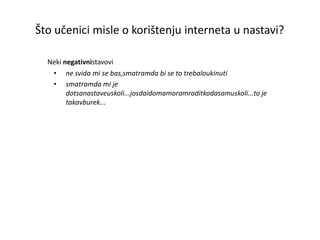 Što učenici misle o korištenju interneta u nastavi? Neki  negativni  stavovi ne svida mi se bas,smatram da bi se to trebalo ukinuti  smatram da mi je dotsa nastave u skoli...jos da i doma moram radit ko da sam u skoli...to je takav burek... 