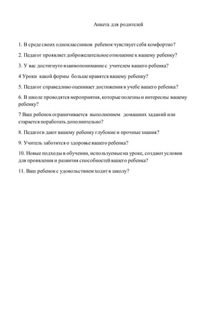 Анкета для родителей
1. В средесвоих одноклассников ребенокчувствуетсебя комфортно?
2. Педагог проявляетдоброжелательноеотношение к вашему ребенку?
3. У вас достигнуто взаимопониманиес учителем вашего ребенка?
4 Уроки какой формы большенравятся вашему ребенку?
5. Педагог справедливо оценивает достижения в учебе вашего ребенка?
6. В школе проводятся мероприятия, которыеполезны и интересны вашему
ребенку?
7 Ваш ребенокограничивается выполнением домашних заданий или
старается поработать дополнительно?
8. Педагоги дают вашему ребенку глубокие и прочныезнания?
9. Учитель заботится о здоровьевашего ребенка?
10. Новые подходы в обучении, используемыена уроке, создаютусловия
для проявления и развития способностейвашего ребенка?
11. Ваш ребенокс удовольствием ходитв школу?
 