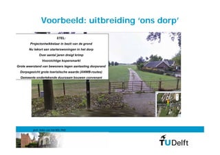 Voorbeeld: uitbreiding ‘ons dorp’
                            STEL:
        Projectontwikkelaar in bezit van de grond
       Nu tekort aan starterswoningen in het dorp
              Over aantal jaren dreigt krimp
                Voorzichtige kopersmarkt
Grote weerstand van bewoners tegen aantasting dorpsrand
  Dorpsgezicht grote toeristische waarde (ANWB-routes)
  Gemeente ondertekende duurzaam bouwen convenant




          prof. Anke van Hal MSc PhD
 