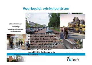 Voorbeeld: winkelcentrum



 Potentiele nieuwe
    oplossing:
Het energiezuinigste
  winkelcentrum
                                          Supermarkten die hun restwarmte
                                          doorsluizen naar woningen en
                                          zwembaden die kantoorgebouwen
                                          helpen opwarmen. Dankzij dit
                                          soort energie-uitwisselingen wil
                                          Rotterdam diverse wijken CO2-
                                          neutraal maken. Dat kan
           De energieproducerende draaideur
                                          gemakkelijk, denken ze in de       Abu Dhabi World trade Center


       prof. Anke van Hal MSc PhD         havenstad.
 